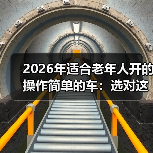 2026年适合老年人开的操作简单的车:选对这5点,开车更省心 2026年适合老年人开的操作简单的车:选对这5点,开车更省心