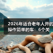 2026年适合老年人开的操作简单的车：6个关键点选对不踩坑
