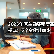 2026年汽车融资租赁新模式:5个变化让你少花冤枉钱 2026年汽车融资租赁新模式:5个变化让你少花冤枉钱