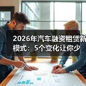 2026年汽车融资租赁新模式：5个变化让你少花冤枉钱