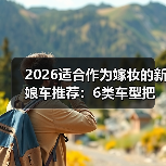 2026适合作为嫁妆的新娘车推荐：6类车型把体面与实用一起带走