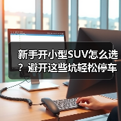 新手开小型SUV怎么选?避开这些坑轻松停车 新手开小型SUV怎么选?避开这些坑轻松停车