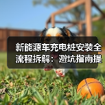 新能源车充电桩安装全流程拆解：避坑指南提前问对三连问