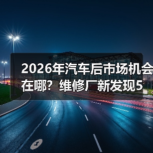 2026年汽车后市场机会在哪?维修厂新发现5大趋势 2026年汽车后市场机会在哪?维修厂新发现5大趋势